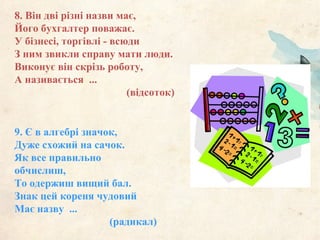 9. Є в алгебрі значок,
Дуже схожий на сачок.
Як все правильно
обчислиш,
То одержиш вищий бал.
Знак цей кореня чудовий
Має назву ...
(радикал)
8. Він дві різні назви має,
Його бухгалтер поважає.
У бізнесі, торгівлі - всюди
З ним звикли справу мати люди.
Виконує він скрізь роботу,
А називається ...
(відсоток)
 