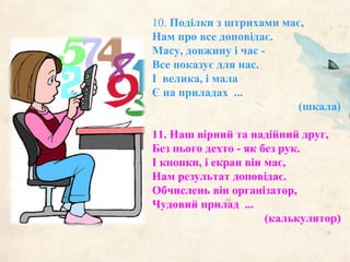 10. Поділки з штрихами має,
Нам про все доповідає.
Масу, довжину і час -
Все показує для нас.
І велика, і мала
Є на приладах ...
(шкала)
11. Наш вірний та надійний друг,
Без нього дехто - як без рук.
І кнопки, і екран він має,
Нам результат доповідає.
Обчислень він організатор,
Чудовий прилад ...
(калькулятор)
 