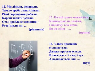 13. По ній довго можна йти,
Кінця-краю не знайти,
І початку теж нема,
Бо ця лінія - ...
(пряма)
14. З двох променів
складається,
Далеко простягається.
В загадках є і там, і тут.
А називається він ...
(кут)
12. Ми ділили, додавали,
Там де треба знак міняли,
Різні спрощення робили,
Корені знайти зуміли.
Ось і зроблене завдання -
Розв’язали ми ...
(рівняння)
 