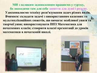 МИ з великим задоволенням працюємо у гуртку,
бо знаходимо там для себе заняття для душі і розуму.
Удосконалюємо техніку розв'язування задач різних видів.
Вчимося: складати задачі з використанням казкових та
мультиплікаційних сюжетів, що вимагає особливої уваги та
творчої уяви; використовувати ППЗ Математика для
початкових класів; створюти власні презентації до уроків
математики в початковій школі.
 