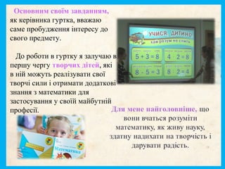 Основним своїм завданням,
як керівника гуртка, вважаю
саме пробудження інтересу до
свого предмету.
До роботи в гуртку я залучаю в
першу чергу творчих дітей, які
в ній можуть реалізувати свої
творчі сили і отримати додаткові
знання з математики для
застосування у своїй майбутній
професії.
 