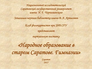 Национальный исследовательский
Саратовский государственный университет
имени Н. Г. Чернышевского
Зональная научная библиотека имени В. А. Артисевич
Клуб филокартистов при ЗНБ СГУ
представляют
виртуальную выставку
«Народное образование в
старом Саратове. Гимназии»
Саратов
2015
 