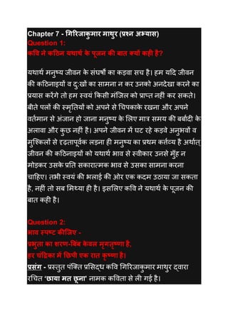 Chapter 7 - गिरिजाकु माि माथुि (प्रश्न अभ्यास)
Question 1:
कवि ने कठिन यथाथथ के पूजन की बात क्यों कही है?
यथाथथ मनुष्य जीवन के संघर्षों का कड़वा सच है। हम यदि जीवन
की कदिनाइयों व िु:खों का सामना न कर उनको अनिेखा करने का
प्रयास करेंगे तो हम स्वयं ककसी मंजजल को प्राप्त नह ं कर सकते।
बीते पलों की स्मृततयों को अपने से चचपकाके रखना और अपने
वतथमान से अंजान हो जाना मनुष्य के ललए मात्र समय की बबाथि के
अलावा और कु छ नह ं है। अपने जीवन में घट रहे कड़वे अनुभवों व
मुजककलों से दृढ़तापूवथक लड़ना ह मनुष्य का प्रथम कर्त्थव्य है अथाथत्
जीवन की कदिनाइयों को यथाथथ भाव से स्वीकार उनसे मुुँह न
मोड़कर उसके प्रतत सकारात्मक भाव से उसका सामना करना
चादहए। तभी स्वयं की भलाई की ओर एक किम उिाया जा सकता
है, नह ं तो सब लमथ्या ह है। इसललए कवव ने यथाथथ के पूजन की
बात कह है।
Question 2:
भाि स्पष्ट कीजजए -
प्रभुता का शिण-बबिंब के िल मृितृष्णा है,
हि चिंठिका में छिपी एक िात कृ ष्णा है।
प्रसिंि - प्रस्तुत पंजतत प्रलसद्ध कवव चगररजाकु मार माथुर द्वारा
रचचत ‘िाया मत िू ना’ नामक कववता से ल गई है।
 