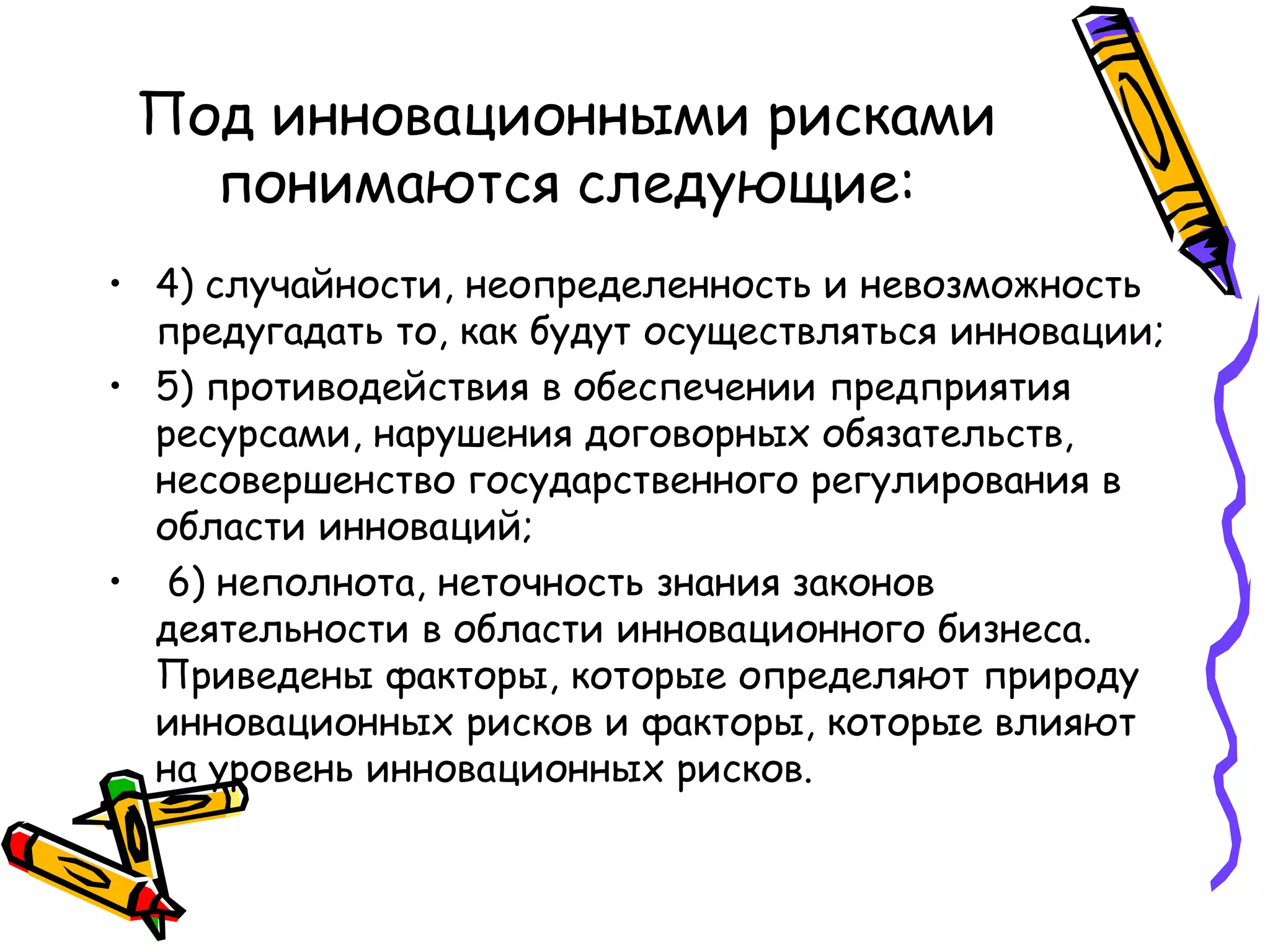 Под инновационными рисками
понимаются следующие:
• 4) случайности, неопределенность и невозможность
предугадать то, как будут осуществляться инновации;
• 5) противодействия в обеспечении предприятия
ресурсами, нарушения договорных обязательств,
несовершенство государственного регулирования в
области инноваций;
• 6) неполнота, неточность знания законов
деятельности в области инновационного бизнеса.
Приведены факторы, которые определяют природу
инновационных рисков и факторы, которые влияют
на уровень инновационных рисков.
 