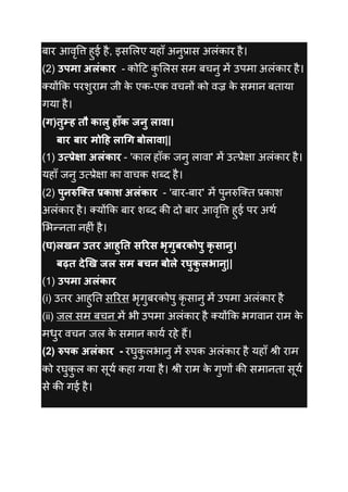 बार आवृवत्त हुई है, इसललए यहााँ अनुप्रास अलींकार है।
(2) उपमा अलंकार - कोदट कु ललस सम बचनु में उपमा अलींकार है।
तयोंकक परशुराम जी के एक-एक वचनों को वज्र के समान बताया
गया है।
(ग)तुम्ह तौ कालु हाँक जनु लावा।
बार बार मोदह लाधग बोलावा||
(1) उत्प्प्रेक्षा अलंकार - 'काल हााँक जनु लावा' में उत्प्रेक्षा अलींकार है।
यहााँ जनु उत्प्रेक्षा का वाचक शब्ि है।
(2) पुनरुक्क्त प्रकाश अलंकार - 'बार-बार' में पुनरुक्तत प्रकाश
अलींकार है। तयोंकक बार शब्ि की िो बार आवृवत्त हुई पर अथक
लभन्नता नह ीं है।
(घ)लिन उतर आहुतत सररस भृगुबरकोपु कृ सानु।
बढ़त देखि जल सम बचन बोले रघुकु लभानु||
(1) उपमा अलंकार
(i) उतर आहुनत सररस भृगुबरकोपु कृ सानु में उपमा अलींकार है
(ii) जल सम बचन में भी उपमा अलींकार है तयोंकक भगवान राम के
मधुर वचन जल के समान कायक रहे हैं।
(2) रुपक अलंकार - रघुकु लभानु में रुपक अलींकार है यहााँ श्री राम
को रघुकु ल का सूयक कहा गया है। श्री राम के गुणों की समानता सूयक
से की गई है।
 