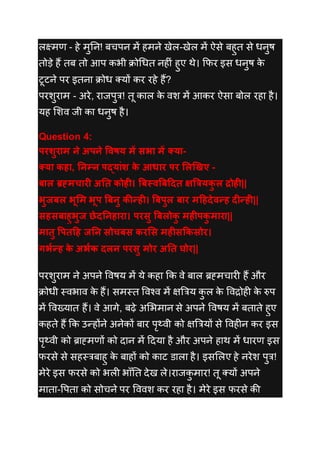 लक्ष्मण - हे मुनन! बचपन में हमने िेल-िेल में ऐसे बहुत से धनुष
तोडे हैं तब तो आप कभी क्रोधधत नह ीं हुए थे। कफर इस धनुष के
टूटने पर इतना क्रोध तयों कर रहे हैं?
परशुराम - अरे, राजपुत्र! तू काल के वश में आकर ऐसा बोल रहा है।
यह लशव जी का धनुष है।
Question 4:
परशुराम ने अपने ववषय में सभा में क्या-
क्या कहा, तनम्न पदयांश के आधार पर ललखिए -
बाल ब्रह्मचारी अतत कोही। बबस्वबबददत क्षबियकु ल द्रोही||
भुजबल भूलम भूप बबनु कीन्ही। बबपुल बार मदहदेवन्ह दीन्ही||
सहसबाहुभुज छेदतनहारा। परसु बबलोकु महीपकु मारा||
मातु वपतदह जतन सोचबस करलस महीसक्रकसोर।
गभकन्ह के अभकक दलन परसु मोर अतत घोर||
परशुराम ने अपने ववषय में ये कहा कक वे बाल ब्रह्मचार हैं और
क्रोधी स्वभाव के हैं। समस्त ववश्व में क्षबत्रय कु ल के ववद्रोह के रुप
में ववख्यात हैं। वे आगे, बढे अलभमान से अपने ववषय में बताते हुए
कहते हैं कक उन्होंने अनेकों बार पृथ्वी को क्षबत्रयों से ववह न कर इस
पृथ्वी को ब्राह्मणों को िान में दिया है और अपने हाथ में धारण इस
फरसे से सहस्त्रबाहु के बाहों को काट डाला है। इसललए हे नरेश पुत्र!
मेरे इस फरसे को भल भााँनत िेि ले।राजकु मार! तू तयों अपने
माता-वपता को सोचने पर वववश कर रहा है। मेरे इस फरसे की
 