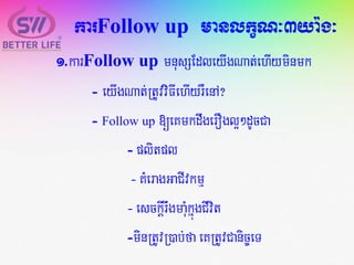 karFollow up manlkçN³3ya:g³
1.karFollow up mnusSEdleyIgNat;ehIyminmk
- eyIgNat;RtUvviFIehIyrWenA?
- Follow up [eKmkdwgerOgl¥²dUcCa
- plitpl
- KMeragGaCIvkmµ
- esckIþrwgmaMukñúgCIvit
-minRtUvR)ab;fa eKRtUvCanic©eT
 