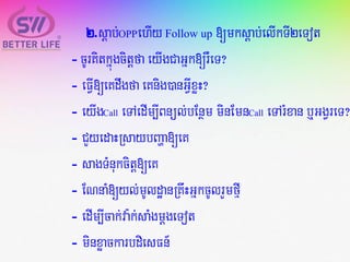 2.sþab;OPPehIy Follow up [mksþab;elIkTI2eTot
- cUrKitkñúgcitþfa eyIgCaGñk[rWeT?
- eFVI[eKdwgfa eKnig)anGVIxøH?
- eyIgCall eTAedIm,IBnül;bEnßm minEmnCall eTArMxan b¤GgVreT?
- CYyedaHRsaybBaða[eK
- sagTMnukcitþ[eK
- ENnaM[yl;mUldæanRKwHGñkcUlrYmfµI
- edIm,Icak;va:k;saMgmþgeTot
- minxøackarbdiesFn_
 