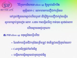 viFIkñúgkarniyayFollow up [sþab;elIkTI2
sYsþIelak C elakmankareCOCak;eRcIneT
eTAR)ab;[nrNasþab;ehIyb¤enA edIm,I[kareCOCak;xøaMgeLIg
sUmmksþab;mþgeTotelak AenaH kalmSilmij Kat;)an sYrdl;elak
ehIyl¶acenHCYbKñaNa¡
3.karFollow up mnusSEdleFVIehIy
- ENnaMkareFVIGaCIvkmµEdlRtwmRtUvfaetIRtUvGeBa¢Ijya:gNa?
- CallTUrs½BÞpþl;kMlaMgcitþ
- begáItPaBsñitsñalCamYyKñaCanic©
 