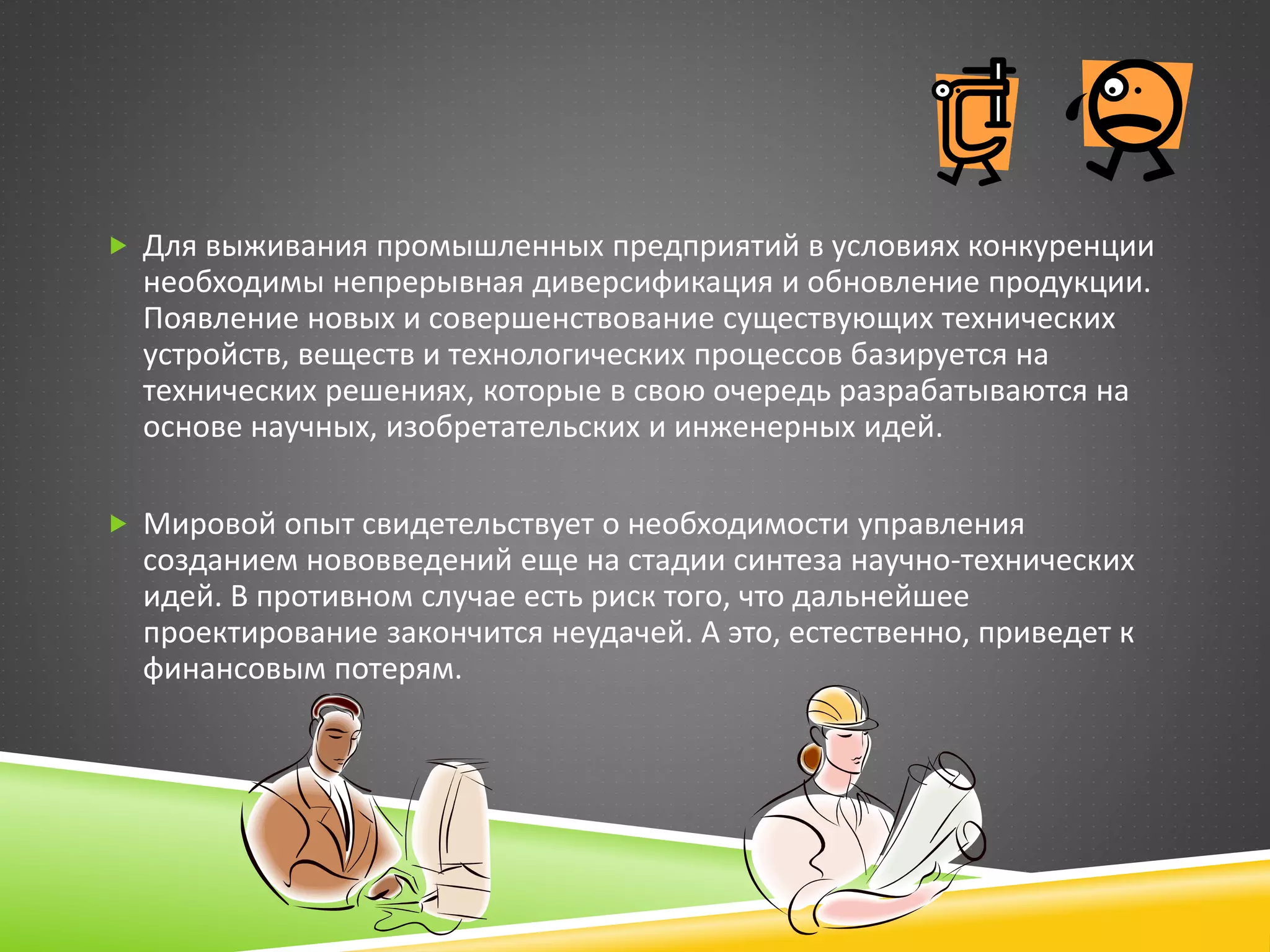  Для выживания промышленных предприятий в условиях конкуренции
необходимы непрерывная диверсификация и обновление продукции.
Появление новых и совершенствование существующих технических
устройств, веществ и технологических процессов базируется на
технических решениях, которые в свою очередь разрабатываются на
основе научных, изобретательских и инженерных идей.
 Мировой опыт свидетельствует о необходимости управления
созданием нововведений еще на стадии синтеза научно-технических
идей. В противном случае есть риск того, что дальнейшее
проектирование закончится неудачей. А это, естественно, приведет к
финансовым потерям.
 