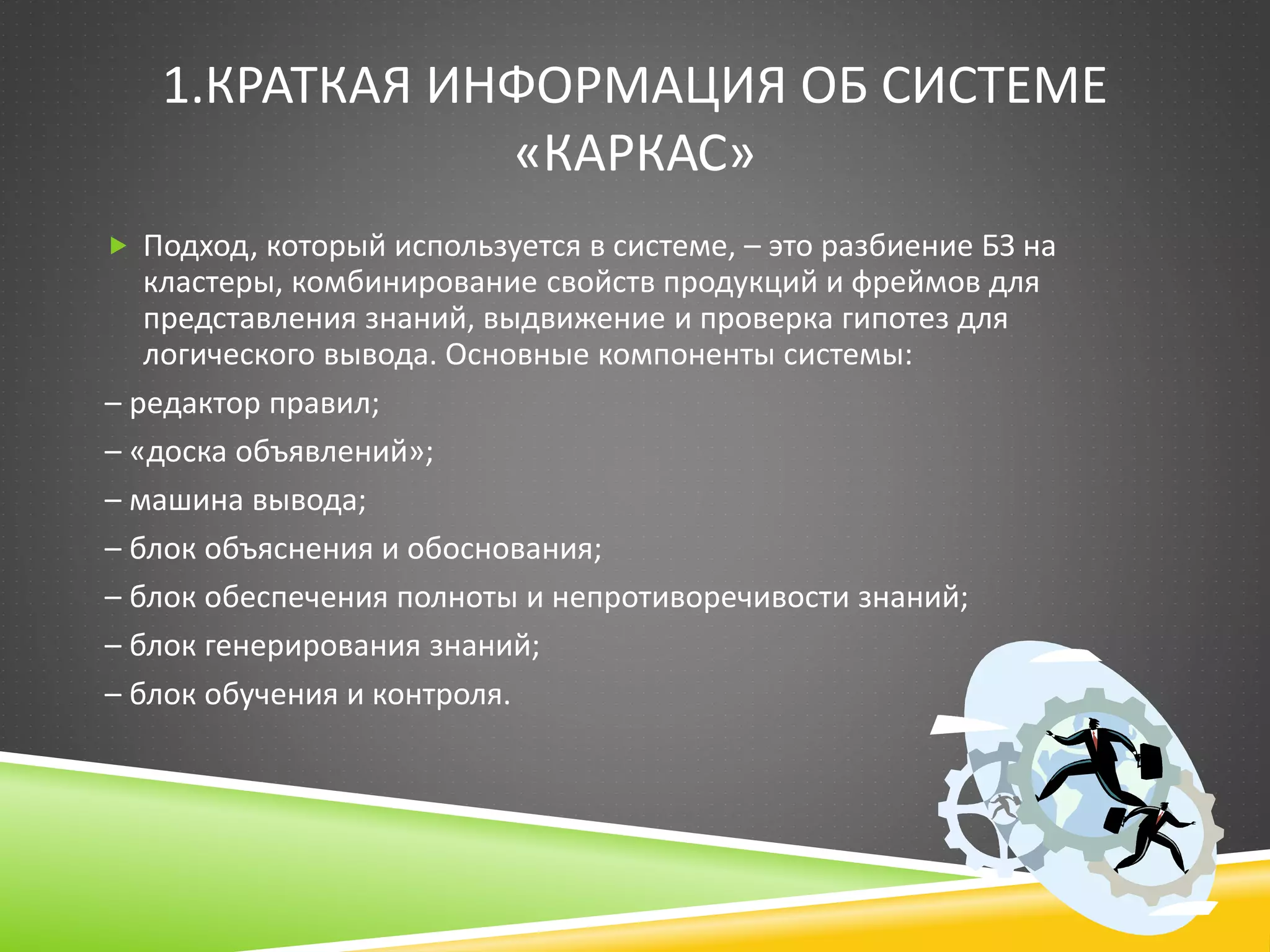 1.КРАТКАЯ ИНФОРМАЦИЯ ОБ СИСТЕМЕ
«КАРКАС»
 Подход, который используется в системе, – это разбиение БЗ на
кластеры, комбинирование свойств продукций и фреймов для
представления знаний, выдвижение и проверка гипотез для
логического вывода. Основные компоненты системы:
– редактор правил;
– «доска объявлений»;
– машина вывода;
– блок объяснения и обоснования;
– блок обеспечения полноты и непротиворечивости знаний;
– блок генерирования знаний;
– блок обучения и контроля.
 