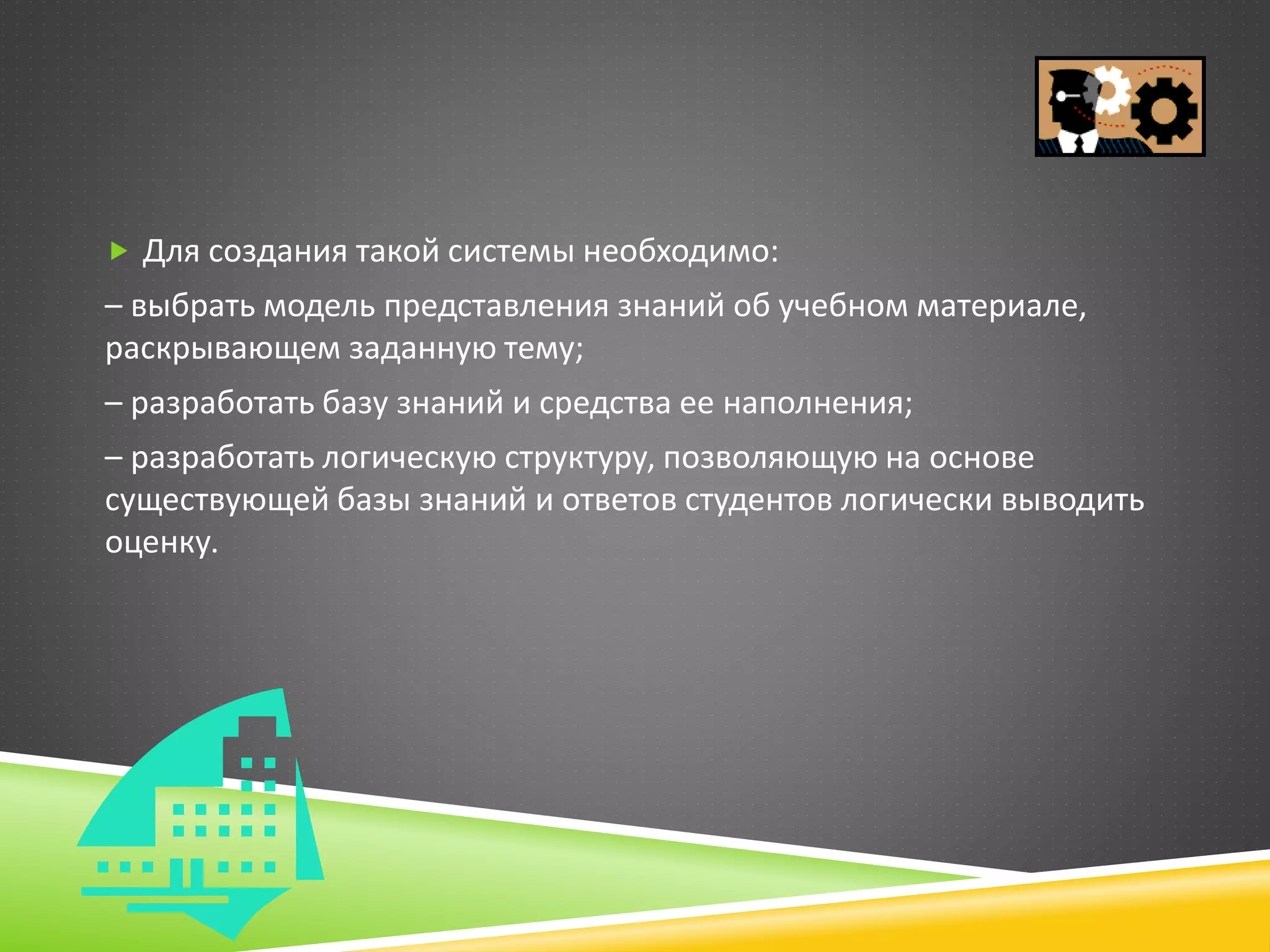  Для создания такой системы необходимо:
– выбрать модель представления знаний об учебном материале,
раскрывающем заданную тему;
– разработать базу знаний и средства ее наполнения;
– разработать логическую структуру, позволяющую на основе
существующей базы знаний и ответов студентов логически выводить
оценку.
 
