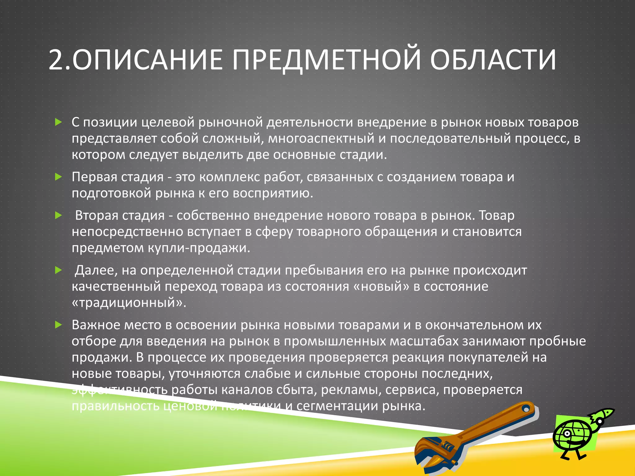 2.ОПИСАНИЕ ПРЕДМЕТНОЙ ОБЛАСТИ
 С позиции целевой рыночной деятельности внедрение в рынок новых товаров
представляет собой сложный, многоаспектный и последовательный процесс, в
котором следует выделить две основные стадии.
 Первая стадия - это комплекс работ, связанных с созданием товара и
подготовкой рынка к его восприятию.
 Вторая стадия - собственно внедрение нового товара в рынок. Товар
непосредственно вступает в сферу товарного обращения и становится
предметом купли-продажи.
 Далее, на определенной стадии пребывания его на рынке происходит
качественный переход товара из состояния «новый» в состояние
«традиционный».
 Важное место в освоении рынка новыми товарами и в окончательном их
отборе для введения на рынок в промышленных масштабах занимают пробные
продажи. В процессе их проведения проверяется реакция покупателей на
новые товары, уточняются слабые и сильные стороны последних,
эффективность работы каналов сбыта, рекламы, сервиса, проверяется
правильность ценовой политики и сегментации рынка.
 