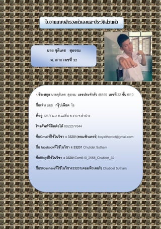 ใบงานแบบสารวจตัวเองและประวัติส่วนตัว
นาย ชุติเดช สุธรรม
ม. 6/10 เลขที่ 32
1.ชื่อ-สกุล นายชุติเดช สุธรรม เลขประจาตัว 46165 เลขที่ 32 ชั้น 6/10
ชื่อเล่น บอย กรุ๊ปเลือด โอ
ที่อยู่ 121/5 ม.2 ต.แม่ตีบ อ.งาว จ.ลาปาง
โทรศัพท์ที่ติดต่อได้ 0822277844
ชื่อGmailที่ใช้ในวิชา ง 33201(คอมพิวเตอร์) boyaltherdot@gmail.com
ชื่อ facebookที่ใช้ในวิชา ง 33201 Chutidet Sutham
ชื่อBlogที่ใช้ในวิชา ง 33201Com610_2558_Chutidet_32
ชื่อSlideshareที่ใช้ในวิชาง33201(คอมพิวเตอร์) Chutidet Sutham
 