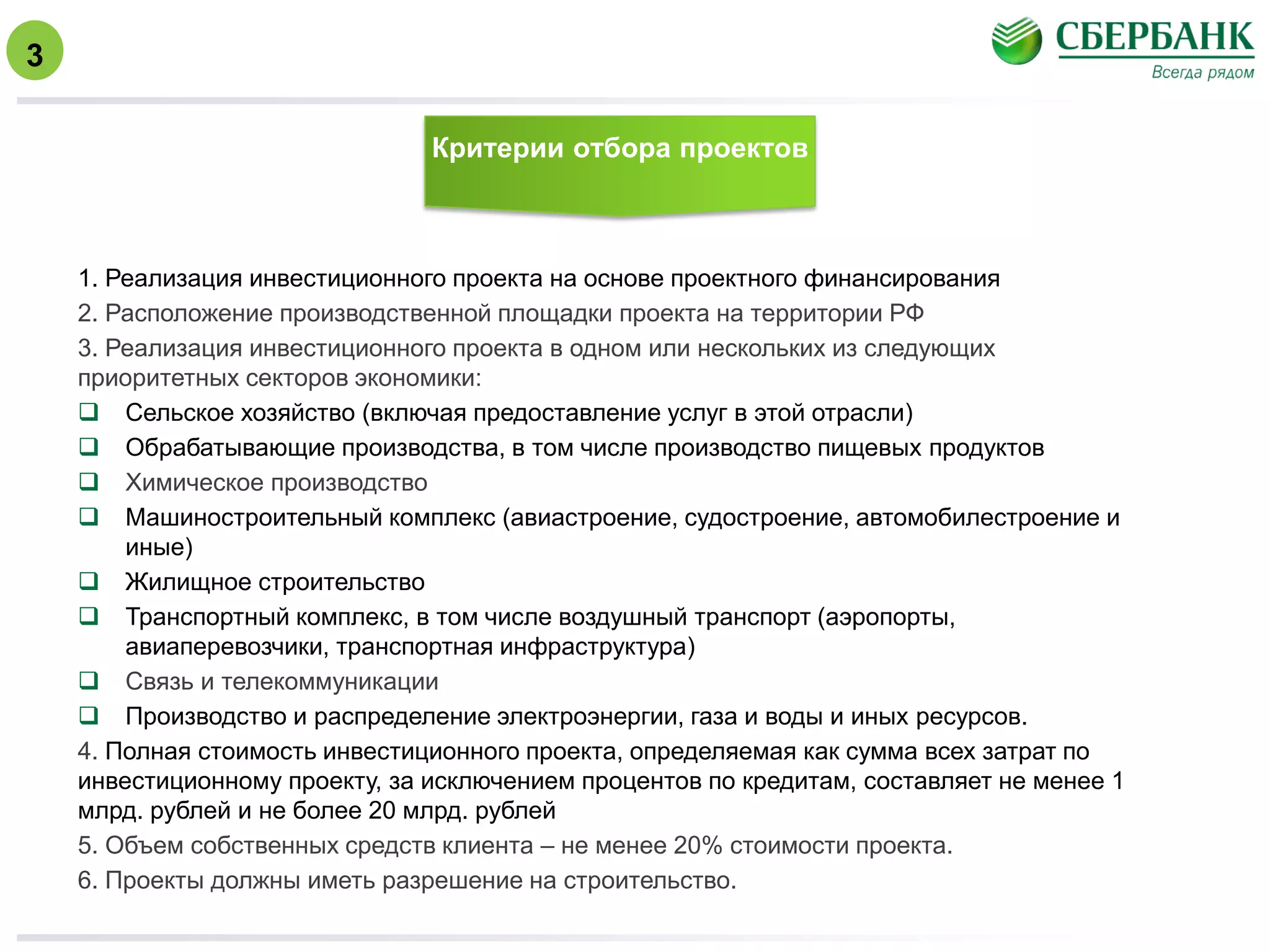 Критерии отбора проектов
1. Реализация инвестиционного проекта на основе проектного финансирования
2. Расположение производственной площадки проекта на территории РФ
3. Реализация инвестиционного проекта в одном или нескольких из следующих
приоритетных секторов экономики:
 Сельское хозяйство (включая предоставление услуг в этой отрасли)
 Обрабатывающие производства, в том числе производство пищевых продуктов
 Химическое производство
 Машиностроительный комплекс (авиастроение, судостроение, автомобилестроение и
иные)
 Жилищное строительство
 Транспортный комплекс, в том числе воздушный транспорт (аэропорты,
авиаперевозчики, транспортная инфраструктура)
 Связь и телекоммуникации
 Производство и распределение электроэнергии, газа и воды и иных ресурсов.
4. Полная стоимость инвестиционного проекта, определяемая как сумма всех затрат по
инвестиционному проекту, за исключением процентов по кредитам, составляет не менее 1
млрд. рублей и не более 20 млрд. рублей
5. Объем собственных средств клиента – не менее 20% стоимости проекта.
6. Проекты должны иметь разрешение на строительство.
3
 