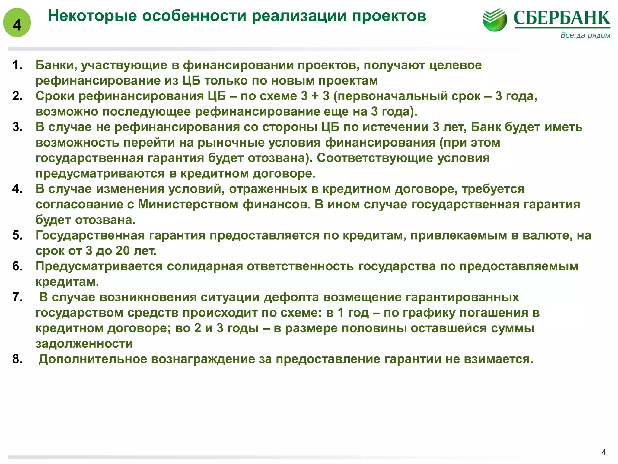 Некоторые особенности реализации проектов
4
1. Банки, участвующие в финансировании проектов, получают целевое
рефинансирование из ЦБ только по новым проектам
2. Сроки рефинансирования ЦБ – по схеме 3 + 3 (первоначальный срок – 3 года,
возможно последующее рефинансирование еще на 3 года).
3. В случае не рефинансирования со стороны ЦБ по истечении 3 лет, Банк будет иметь
возможность перейти на рыночные условия финансирования (при этом
государственная гарантия будет отозвана). Соответствующие условия
предусматриваются в кредитном договоре.
4. В случае изменения условий, отраженных в кредитном договоре, требуется
согласование с Министерством финансов. В ином случае государственная гарантия
будет отозвана.
5. Государственная гарантия предоставляется по кредитам, привлекаемым в валюте, на
срок от 3 до 20 лет.
6. Предусматривается солидарная ответственность государства по предоставляемым
кредитам.
7. В случае возникновения ситуации дефолта возмещение гарантированных
государством средств происходит по схеме: в 1 год – по графику погашения в
кредитном договоре; во 2 и 3 годы – в размере половины оставшейся суммы
задолженности
8. Дополнительное вознаграждение за предоставление гарантии не взимается.
4
 