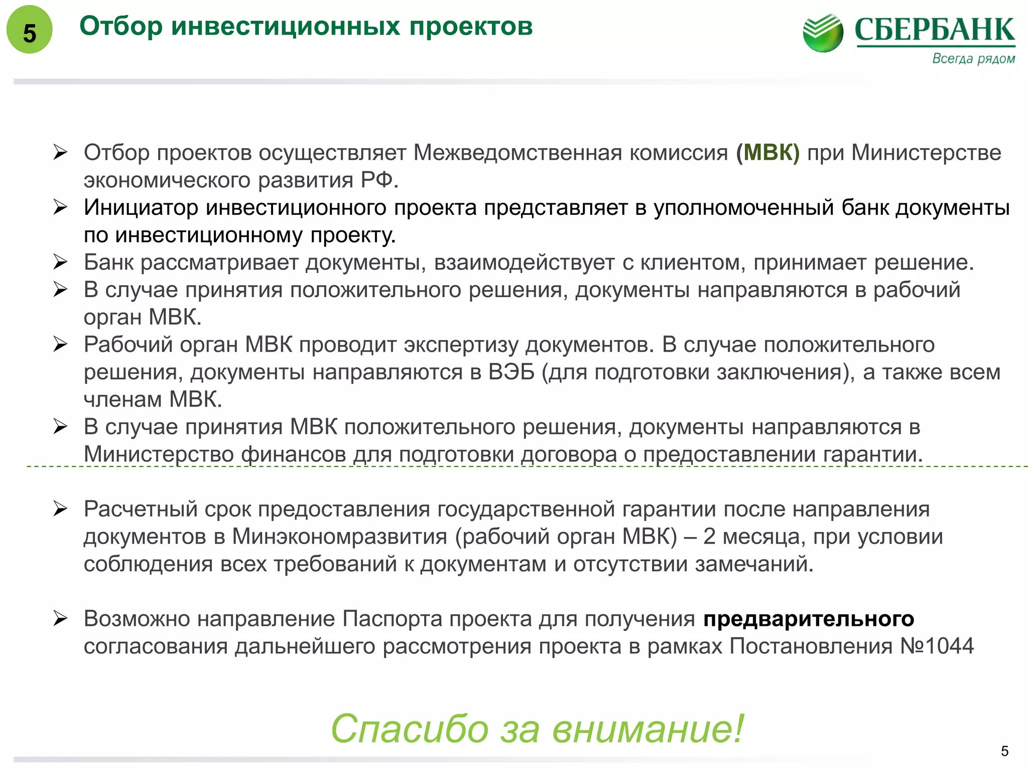 Отбор инвестиционных проектов
5
 Отбор проектов осуществляет Межведомственная комиссия (МВК) при Министерстве
экономического развития РФ.
 Инициатор инвестиционного проекта представляет в уполномоченный банк документы
по инвестиционному проекту.
 Банк рассматривает документы, взаимодействует с клиентом, принимает решение.
 В случае принятия положительного решения, документы направляются в рабочий
орган МВК.
 Рабочий орган МВК проводит экспертизу документов. В случае положительного
решения, документы направляются в ВЭБ (для подготовки заключения), а также всем
членам МВК.
 В случае принятия МВК положительного решения, документы направляются в
Министерство финансов для подготовки договора о предоставлении гарантии.
 Расчетный срок предоставления государственной гарантии после направления
документов в Минэкономразвития (рабочий орган МВК) – 2 месяца, при условии
соблюдения всех требований к документам и отсутствии замечаний.
 Возможно направление Паспорта проекта для получения предварительного
согласования дальнейшего рассмотрения проекта в рамках Постановления №1044
Спасибо за внимание!
5
 