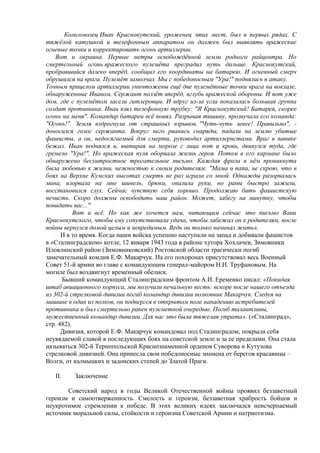 Комсомолец Иван Краснокутский, уроженец этих мест, был в первых рядах. С
тяжёлой катушкой и телефонным аппаратом он должен был выявлять вражеские
огневые точки и корректировать огонь артиллерии.
Вот и окраина. Первые метры освобождённой земли родного райцентра. Но
смертельный огонь вражеского пулемёта преградил путь дальше. Краснокутский,
пробравшийся далеко вперёд, сообщил его координаты на батарею. И огненный смерч
обрушился на врага. Пулемёт замолчал. Мы с победоносным "Ура!" поднялись в атаку.
Точным прицелом артиллерии уничтожены ещё две пулемётные точки врага на вокзале,
обнаруженные Иваном. Сержант ползёт вперёд, вглубь вражеской обороны. И вот уже
дом, где с пулемётом засели гитлеровцы. И вдруг из-за угла показалась большая группа
солдат противника. Иван взял телефонную трубку: "Я Краснокутский! Батарея, скорее
огонь на меня". Командир батареи всё понял. Разрывая тишину, прозвучала его команда:
"Огонь!". Земля вздрогнула от страшных взрывов. "Чуть-чуть левее! Правильно", -
доносился голос сержанта. Вокруг него рванись снаряды, падали на землю убитые
фашисты, а он, недосягаемый для смерти, руководил артиллеристами. Враг в панике
бежал. Иван поднялся и, вытирая на морозе с лица пот и кровь, двинулся туда, где
гремело "Ура!". Но вражеская пуля оборвала жизнь героя. Потом в его кармане было
обнаружено бесхитростное трогательное письмо. Каждая фраза в нём проникнута
была любовью к жизни, нежностью к своим родителям: "Мама и папа, не скрою, что в
боях на Верхне Кумских высотах смерть не раз играла со мной. Однажды разорвалась
мина, изорвала на мне шинель, брюки, опалила руки, но раны быстро зажили,
восстановился слух. Сейчас чувствую себя хорошо. Продолжаю бить фашистскую
нечисть. Скоро должны освободить наш район. Может, забегу на минутку, чтобы
повидать вас..."
Вот и всё. Но как же хочется нам, читающим сейчас это письмо Вани
Краснокутского, чтобы ему сопутствовала удача, чтобы забежал он к родителям, после
войны вернулся домой целым и невредимым. Ведь он только начинал жить».
И в то время. Когда наши войска успешно наступали на запад и добивали фашистов
в «Сталинградском» котле, 12 января 1943 года в районе хутора Хохлачев, Зимовники
Иловлинский район (Зимовниковский) Ростовской области трагически погиб
замечательный комдив Е.Ф. Макарчук. На его похоронах присутствовал весь Военный
Совет 51-й армии во главе с командующим генерал-майором Н.И. Труфановым. На
могиле был воздвигнут временный обелиск.
Бывший командующий Сталинградским фронтом А.И. Еременко писал: «Покидая
штаб авиационного корпуса, мы получили печальную весть: вскоре после нашего отъезда
из 302-й стрелковой дивизии погиб командир дивизии полковник Макарчук. Следуя на
машине в один из полков, он подвергся в открытом поле нападению истребителей
противника и был смертельно ранен пулеметной очередью. Погиб талантливы,
мужественный командир дивизии. Для нас это была тяжелая утрата». («Сталинград»,
стр. 482).
Дивизия, которой Е.Ф. Макарчук командовал под Сталинградом, покрыла себя
неувядаемой славой в последующих боях на советской земле и за ее пределами. Она стала
называться 302-й Тернопольской Краснознаменной орденов Суворова и Кутузова
стрелковой дивизией. Она принесла свои победоносные знамена от берегов красавицы –
Волги, от калмыцких и задонских степей до Златой Праги.
II. Заключение
Советский народ в годы Великой Отечественной войны проявил беззаветный
героизм и самоотверженность. Смелость и героизм, беззаветная храбрость бойцов и
неукротимое стремлении к победе. В этих великих идеях заключался неисчерпаемый
источник моральной силы, стойкости и героизма Советской Армии и патриотизма.
 