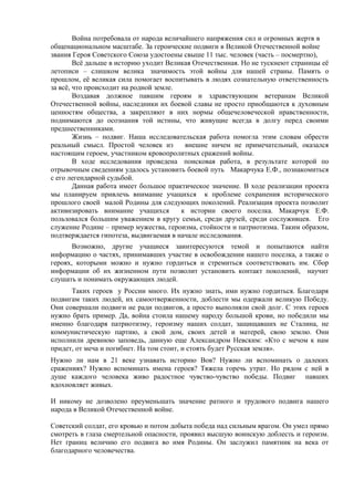 Война потребовала от народа величайшего напряжения сил и огромных жертв в
общенациональном масштабе. За героические подвиги в Великой Отечественной войне
звания Героя Советского Союза удостоены свыше 11 тыс. человек (часть – посмертно),
Всё дальше в историю уходит Великая Отечественная. Но не тускнеют страницы её
летописи – слишком велика значимость этой войны для нашей страны. Память о
прошлом, её великая сила помогает воспитывать в людях сознательную ответственность
за всё, что происходит на родной земле.
Воздавая должное павшим героям и здравствующим ветеранам Великой
Отечественной войны, наследники их боевой славы не просто приобщаются к духовным
ценностям общества, а закрепляют в них нормы общечеловеческой нравственности,
поднимаются до осознания той истины, что живущие всегда в долгу перед своими
предшественниками.
Жизнь – подвиг. Наша исследовательская работа помогла этим словам обрести
реальный смысл. Простой человек из внешне ничем не примечательный, оказался
настоящим героем, участником кровопролитных сражений войны.
В ходе исследования проведена поисковая работа, в результате которой по
отрывочным сведениям удалось установить боевой путь Макарчука Е.Ф., познакомиться
с его легендарной судьбой.
Данная работа имеет большое практическое значение. В ходе реализации проекта
мы планируем привлечь внимание учащихся к проблеме сохранения исторического
прошлого своей малой Родины для следующих поколений. Реализация проекта позволит
активизировать внимание учащихся к истории своего поселка. Макарчук Е.Ф.
пользовался большим уважением в кругу семьи, среди друзей, среди сослуживцев. Его
служение Родине – пример мужества, героизма, стойкости и патриотизма. Таким образом,
подтверждается гипотеза, выдвигаемая в начале исследования.
Возможно, другие учащиеся заинтересуются темой и попытаются найти
информацию о частях, принимавших участие в освобождении нашего поселка, а также о
героях, которыми можно и нужно гордиться и стремиться соответствовать им. Сбор
информации об их жизненном пути позволит установить контакт поколений, научит
слушать и понимать окружающих людей.
Таких героев у России много. Их нужно знать, ими нужно гордиться. Благодаря
подвигам таких людей, их самоотверженности, доблести мы одержали великую Победу.
Они совершали подвиги не ради подвигов, а просто выполняли свой долг. С этих героев
нужно брать пример. Да, война стоила нашему народу большой крови, но победили мы
именно благодаря патриотизму, героизму наших солдат, защищавших не Сталина, не
коммунистическую партию, а свой дом, своих детей и матерей, свою землю. Они
исполнили древнюю заповедь, данную еще Александром Невским: «Кто с мечом к нам
придет, от меча и погибнет. На том стоит, и стоять будет Русская земля».
Нужно ли нам в 21 веке узнавать историю Вов? Нужно ли вспоминать о далеких
сражениях? Нужно вспоминать имена героев? Тяжела горечь утрат. Но рядом с ней в
душе каждого человека живо радостное чувство-чувство победы. Подвиг павших
вдохновляет живых.
И никому не дозволено преуменьшать значение ратного и трудового подвига нашего
народа в Великой Отечественной войне.
Советский солдат, его кровью и потом добыта победа над сильным врагом. Он умел прямо
смотреть в глаза смертельной опасности, проявил высшую воинскую доблесть и героизм.
Нет границ величию его подвига во имя Родины. Он заслужил памятник на века от
благодарного человечества.
 