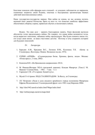 Блестяще показали себя офицеры всех степеней - от младших лейтенантов до маршалов,
пламенные патриоты своей Родины, опытные и бесстрашные организаторы боевых
действий многомиллионных войск.
Наше государство-государство мирное. Нам война не нужна, но мы должны изучать
военный опыт защиты Отечества, брать из него то, что помогает наиболее эффективно
обеспечивать оборону страны, правильно обучать и воспитывать войска.
Нужно. Это наш долг – хранить благодарную память. Один философ научился
абсолютно точно предсказывать войны. Он говорил, что новая война начинается тогда,
когда вырастает поколение, забывшее войну предыдущую. Мы будем помнить имена тех,
кто отдал свою жизнь за наше счастливое детство. Поэтому я хочу сохранить историю
для будущих поколений.
IV. Литература
1. Бородин А.М., Красавин В.С., Логинов И.М., Коломиец Т.К. «Битва за
Сталинград», Волгоград: Нижне- Волжское изд-во, 1972г.
2. СЕРИЯ «АРХИВ». «Сталинградская битва. Хроника, факты, люди». Москва:
«Олма-пресс», 2 тома, 2002г.
3. Конюхов В.Н. «На Цимлянском направлении» 2012г.
4. М. Иванов.(Ветеран 302-й стрелковой дивизии). Комдив Макарчук {Tекст}/ М.
Иванов// Степная Новь. – 1983. – 7 мая. – С.3.
5. Саркисян С.М. «51-я армия- боевой путь».
6. Музей 51-й Армии. ПОД СТАЛИНГРАДОМ : За Волгу, за Сталинград
7. Л.С Петросян «Люди и дела сводного армейского отряда полковника Макарчука
Ефрема Федосеевича»( Сталинградский фронт лето 1942 года) Воронеж 2006г
8. http://don1942.narod.ru/index.html?Maps/index.html
9. http://militarymaps.narod.ru/maps.html
 