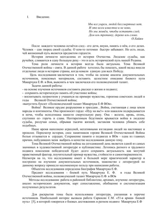 I. Введение.
Мы все умрем, людей бессмертных нет.
И это всем известно и не ново,
Но мы живём, чтобы оставить след,
Дом иль тропинку, дерево иль слово.
О.Хайям
После каждого человека остаётся след - его дети, внуки, память о нём, о его делах.
Человек – сам творец своей судьбы. О ком-то потомки быстро забывают. Но есть люди,
чей жизненный путь является предметом гордости.
История личности неотделима от истории Отечества. Людские судьбы, как
ручейки, сливаются в одну большую реку - это и есть исторический путь нашей Родины.
Тема роли личности в истории всегда была актуальна. Тема Великой
Отечественной войны - свята. В данной работе хотелось бы показать, какой вклад внесли
отдельные люди в историю страны, когда ковали единую для всех Победу.
Цель исследования заключается в том, чтобы на основе анализа документальных
источников, поисковых материалов, составить целостное описание боевого пути
Макарчука Е.Ф. в Вов, выяснить в чем заключался его полководческий талант.
Задачи данной работы:
- на основе изучения источников составить рассказ о жизни и подвиге;
- сохранить историческую память об участнике войны;
- воспитывать патриотизм у учащихся на примере мужества, героизма советских людей в
годы Великой Отечественной войны;
-выпустить буклет «Полководческий талант Макарчука Е.Ф ВОв».
Война! Великое орудие разрушения и трагедии…Война, сметающая с лица земли
народы и континенты. Она произносит гордо: «Иду на вы!»- или шакалом подкрадывается
в ночи, чтобы исподтишка нанести смертельную рану. Она - железо, кровь, огонь,
спутники ее- горечь и слава. Неотвратимым бедствием врывается война в людские
судьбы, разлучая семьи, обрывая тысячи жизней, заставляя человека убивать себе
подобных.
Наше время наполнено агрессией, негативными взглядами людей на настоящее и
прошлое. Пересмотр истории, снос памятников героям Великой Отечественной Войны
болью отзывается в сердцах. Сохранение памяти о подвигах в ВОв – одна из главных
причин, побудивших меня выбрать в качестве исследования данную тему.
Тема Великой Отечественной войны на сегодняшний день является одной из самых
значимых в художественной литературе и публицистике. Летопись ратного и трудового
подвига поколения победителей будет долго сохранять актуальность как могучий
нравственный фактор, поучительный пример мужества, стойкости и самоотверженности.
Несмотря на то, что исследование имеет в большей мере практический характер и
построено на изучении документальных источников, знакомство с литературой по
данному вопросу принесло несомненную пользу при написании работы.
Объектом исследования определена биография Макарчука Е.Ф.
Предмет исследования - боевой путь Макарчука Е. Ф. в годы Великой
Отечественной войны, полководческий талант Макарчука Е.Ф. в ВОв
Методы исследования: работа в районной библиотеке, архивах, изучение литературы,
анализ исторических документов, карт сопоставление, обобщение и систематизация
полученных результатов.
Для раскрытия темы была использована литература, указанная в перечне
источников. Наибольший интерес вызвала работа Саркисян С.М. «51-я армия- боевой
путь» [5], в которой говорится о боевых достижениях и ратном подвиге Макарчука Е.Ф
 