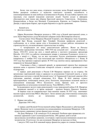 Более, чем пол века назад, отгремели последние залпы Второй мировой войны.
Война раскрыла стойкость и мужество советского человека, способность к
самопожертвованию во имя свободы и независимости Родины. В годы войны героизм стал
массовым, стал нормой поведения советских людей. Тысячи солдат и офицеров
обессмертили свои имена при обороне Брестской крепости, Севастополя, Ленинграда,
Новороссийска, в битве под Москвой, Сталинградом, Курском, на Северном Кавказе,
Днепре, в предгорьях Карпат, при штурме Берлина и в других сражениях.
Боевой путь
1. Детство и юность
Ефрем Федосеевич Макарчук родился в 1896 году в бедной крестьянской семье, в
селе Ласки Овруческого уезда Волынской губернии (ныне Житомирская область).
Состав семьи: Отец Макарчук Федосий Егорович, мать Макарчук Анна Андреевна,
старший брат Федор, младший брат Тимофей. Основная профессия родителей –
хлебопашцы, но в летнее время отец в большинстве случаев работал пильщиком на
строительстве жд, на всевозможных строительствах по найму.
С четырнадцати лет начал самостоятельно работать. Женат на Наталье
Михайловне (урожденная Антонова). 1908-1910 пас сельский скот – сельской общины с.
Ласки. 1910-1911 летом пас скот, а зимой работал у местного помещика- арендатора
Шатоба. 1911-1912 год работал помощником повара у помещика Рудницкого летом в с.
Ласки, а зимой в г. Киеве, где он жил постоянно, будучи помощником присяжного
поверенного. С ноября 1912 года посыльный при госпитале «Метрополь» в г. Киеве. В
1915 году был призван в царскую армию. В 1916 году окончил школу прапорщиков и был
направлен на Западный фронт.
Участвовал в боях с турецкой армией, за проявленный героизм был награжден
орденом анны и орденом Станислава четвертой степени с мечами и произведен в чин
подпоручика.
С первых дней революции в России Е.Ф Макарчук перешел на ее сторону. Он
организовал партизанский отряд и сражался за установление Советской власти, а затем
добровольно поступил в третий Богунский полк 1-й Украинской Советской дивизии (44-я
стрелковая дивизия), которой командовал Н.А. Щорс. В 44-й дивизии служил
красноармейцем, командиром взвода, роты, батальона, начальником полковой школы и
помощником командира 390-го Богунского полка. Прошёл путь от простого
красноармейца до начальника полковой школы. Член ВКП(б) с 1919 г.
За выдающиеся заслуги перед революцией в годы гражданской войны Е.Ф. Макарчук
был награжден высшей в то время наградой – орденом Боевого Красного Знамени.
В мирные годы он совершенствует свои военные знания. В 1933 году оканчивает
высшие курсы начсостава РККА «Выстрел». Затем занимал ряд ответственных командных
должностей, вплоть до начальника штаба военного округа.
2. Первые дни войны
Дорогами 1941-1942…
С первых дней Великой Отечественной войны Ефрем Федосеевич в действующей
армии. Воинские части и соединения под командованием полковника Макарчука Е.Ф.
мужественно сдерживают натиск фашистских полчищ.
На Дону Макарчук Е.Ф. командует 91-й дивизией. Особенно ярко проявились его
военные дарования в дни Сталинградской битвы. 200 суровых дней и ночей
продолжалась величайшее сражение, за которым с пристальным вниманием следило все
человечество. И почти все эти дни полковник Макарчук не выходил из боев.
1 августа 1942 года 48-й танковый корпус фашистов ударил по станции Зимовники.
 