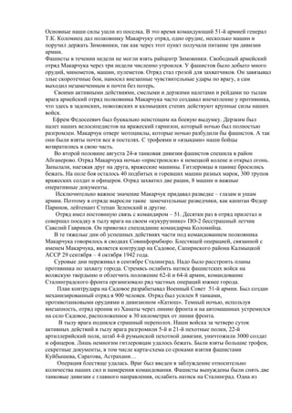 Основные наши силы ушли из поселка. В это время командующий 51-й армией генерал
Т.К. Коломиец дал полковнику Макарчуку отряд, одно орудие, несколько машин и
поручил держать Зимовники, так как через этот пункт получали питание три дивизии
армии.
Фашисты в течении недели не могли взять райцентр Зимовники. Свободный армейский
отряд Макарчука через три недели численно утроился. У фашистов было добыто много
орудий, минометов, машин, пулеметов. Отряд стал грозой для захватчиков. Он завязывал
злые скоротечные бои, наносил внезапные чувствительные удары по врагу, а сам
выходил незамеченным и почти без потерь.
Своими активными действиями, смелыми и дерзкими налетами и рейдами по тылам
врага армейский отряд полковника Макарчука часто создавал впечатление у противника,
что здесь в задонских, поволжских и калмыцких степях действуют крупные силы наших
войск.
Ефрем Федосеевич был буквально неистощим на боевую выдумку. Дерзким был
налет наших велосипедистов на вражеский гарнизон, который ночью был полностью
разгромлен. Макарчук отверг мотоциклы, которые ночью разбудили бы фашистов. А так
они были взяты почти все в постелях. С трофеями и «языками» наши бойцы
возвратились в свою часть.
Во второй половине августа 24-я танковая дивизия фашистов спешила в район
Абганерово. Отряд Макарчука ночью «пристроился» к немецкой колене и открыл огонь.
Запылали, наезжая друг на друга, вражеские машины. Гитлеровцы в панике бросились
бежать. На поле боя осталось 40 подбитых и горевших машин разных марок, 300 трупов
вражеских солдат и офицеров. Отряд захватил две рации, 8 машин и важные
оперативные документы.
Исключительно важное значение Макарчук придавал разведке – глазам и ушам
армии. Поэтому в отряде выросли такие замечательные разведчики, как капитан Федор
Паринов, лейтенант Степан Зеленский и другие.
Отряд имел постоянную связь с командиром – 51. Десятки раз в отряд прилетал и
совершал посадку в тылу врага на своем «кукурузнике» ПО-2 бесстрашный летчик
Савелий Гавриков. Он привозил спецзадание командарма Коломийца.
В те тяжелые дни об успешных действиях части под командованием полковника
Макарчука говорилось в сводках Совинформбюро. Блестящей операцией, связанной с
именем Макарчука, является контрудар на Садовое, Сапирнского района Калмыцкой
АССР 29 сентября – 4 октября 1942 года.
Суровые дни переживал в сентябре Сталинград. Надо было расстроить планы
противника по захвату города. Стремясь ослабить натиск фашистских войск на
волжскую твердыню и облегчить положение 62-й и 64-й армии, командование
Сталинградского фронта организовало ряд частных операций южнее города.
План контрудара на Садовое разрабатывал Военный Совет 51-й армии. Был создан
механизированный отряд в 900 человек. Отряд был усилен 8 танками,
противотанковыми орудиями и дивизионом «Катюш». Темный ночью, используя
внезапность, отряд проник из Ханаты через линию фронта и на автомашинах устремился
на село Садовое, расположенное в 30 километрах от линии фронта.
В тылу врага поднялся страшный переполох. Наши войска за четверо суток
активных действий в тылу врага разгромили 5-й и 21-й пехотные полки, 22-й
артиллерийский полк, штаб 4-й румынской пехотной дивизии, уничтожили 3000 солдат
и офицеров. Лишь немногим гитлеровцам удалось бежать. Были взяты большие трофеи,
секретные документы, в том числе карта-схема со сроками взятия фашистами
Куйбышева, Саратова, Астрахани…
Операция блестяще удалась. Враг был введен в заблуждение относительно
количества наших сил и намерения командования. Фашисты вынуждены были снять две
танковые дивизии с главного направления, ослабить натиск на Сталинград. Одна из
 