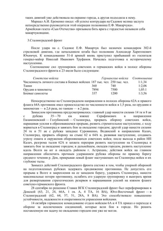 таких дивизий уже действовала на окраине города, а другая подходила к нему.
Маршал А.И. Еременко писал: «В успехе контрудара на Садовое велика заслуга
непосредственно руководителя этой операции полковника Е.Ф. Макарчука».
Армейская газета «Сын Отечества» призывала бить врага с гордостью называли себя
макарчуковцами.
3.Сталинградский фронт
После удара на с. Садовое Е.Ф. Макарчук был назначен командиром 302-й
стрелковой дивизии, где начальником штаба был полковник Александр Харитонович
Юхимчук. К командованию 51-й армией вновь приступил прибывший из госпиталя
генерал-майор Николай Иванович Труфанов. Началась подготовка к историческому
наступлению.
Соотношение сил группировок советских и германских войск в полосе обороны
Сталинградского фронта к 23 июля было следующим:
Советские войска Германские войска Соотношение
Численность личного состава в боевых войсках 187 тыс. чел. 250 тыс. чел. 1:1,34
Танки 360 740 1:2,06
Орудия и минометы 7894 7500 1,05:1
Боевые самолеты 337 1200 1:3,56
Непосредственно на Сталинградском направлении в полосах обороны 62А и правого
фланга 64А противник имел превосходство по численности войск в 1,5 раза, по орудиям и
минометам — в 2,6 раза, по танкам — в 2 раза.
Замыслом противника предусматривалось: главный удар нанести силами 14 тк и 8 ак
с рубежа 35—70 км южнее Серафимович в направлении
Евлампиевский — Голубинский — Сталинград, прорвать оборону советских войск,
наращивая усилия в образовавшемся прорыве, развить стремительное наступление, с ходу
ворваться в Сталинград и завязать бои за овладение городом; другой удар нанести силами
24 тк и 51 ак с рубежа западнее Суровикино, Водянский в направлении Калач,
Сталинград, прорвать оборону на стыке 62 и 64А и, развивая наступление, создавать
угрозу охвата и окружения обороняющихся советских войск; после выхода в район НП
Калач, разгрома тылов 62А и захвата переправ развить наступление на Сталинград и
завязать бои за овладение городом; в дальнейшем, овладев городом, развить наступление
вдоль Волги на юг и овладеть районом г. Астрахань; действия войск на главном
направлении обеспечить прочным удержанием рубежа обороны по правому берегу
среднего течения р. Дон, прикрывая левый фланг наступающих на Сталинград войск и их
глубокие тылы.
Замысел действий Сталинградского фронта состоял в том, чтобы упорной обороной
на подготовленных рубежах задержать продвижение противника. Не допустить его
прорыва к Волге и закрепления на ее западном берегу, удержать Сталинград, нанести
максимальные потери противнику, ослабить его ударную группировку и выиграть время
для развертывания стратегических резервов и наращивания усилий на южном фланге
советско-германского фронта.
28 сентября по решению Ставки ВГК Сталинградский фронт был переформирован в
Донской (63, 21, 24, 66А, 1 гв. А, 4 ТА, 16 ВА), Юго-Восточный фронт — в
Сталинградский (62, 64, 57, 51, 28А, 8 ВА). Это способствовало повышению
устойчивости, надежности и оперативности управления войсками.
14 октября германское командование отдало войскам 6А и 4 ТА приказ о переходе к
обороне за исключением соединений, которые вели бои в городе. Но решить
поставленную им задачу по овладению городом они уже не могли.
 