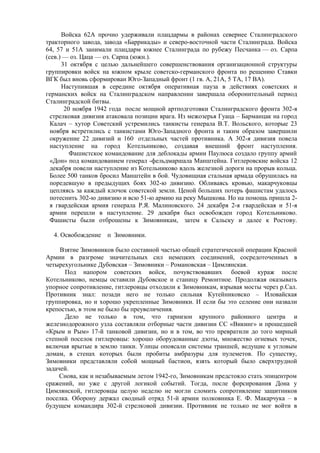Войска 62А прочно удерживали плацдармы в районах севернее Сталинградского
тракторного завода, завода «Баррикады» и северо-восточной части Сталинграда. Войска
64, 57 и 51А занимали плацдарм южнее Сталинграда по рубежу Песчанка — оз. Сарпа
(сев.) — оз. Цаца — оз. Сарпа (южн.).
31 октября с целью дальнейшего совершенствования организационной структуры
группировки войск на южном крыле советско-германского фронта по решению Ставки
ВГК был вновь сформирован Юго-Западный фронт (1 гв. А, 21А, 5 ТА, 17 ВА).
Наступившая в середине октября оперативная пауза в действиях советских и
германских войск на Сталинградском направлении завершала оборонительный период
Сталинградской битвы.
20 ноября 1942 года после мощной артподготовки Сталинградского фронта 302-я
стрелковая дивизия атаковала позиции врага. Из межозерья Гуаца – Барманцак на город
Калач – хутор Советский устремились танкисты генерала В.Т. Вольского, которые 23
ноября встретились с танкистами Юго-Западного фронта и таким образом завершили
окружение 22 дивизий и 160 отдельных частей противника. А 302-я дивизия повела
наступление на город Котельниково, создавая внешний фронт наступления.
Фашистское командование для деблокады армии Паулюса создало группу армий
«Дон» под командованием генерал -фельдмаршала Манштейна. Гитлеровские войска 12
декабря повели наступление из Котельниково вдоль железной дороги на прорыв кольца.
Более 500 танков бросил Манштейн в бой. Чудовищная стальная армада обрушилась на
поредевшую в предыдущих боях 302-ю дивизию. Обливаясь кровью, макарчуковцы
цепляясь за каждый клочок советской земли. Ценой больших потерь фашистам удалось
потеснить 302-ю дивизию и всю 51-ю армию на реку Мышкова. Но на помощь пришла 2-
я гвардейская армия генерала Р.Я. Малиновского. 24 декабря 2-я гвардейская и 51-я
армии перешли в наступление. 29 декабря был освобожден город Котельниково.
Фашисты были отброшены к Зимовникам, затем к Сальску и далее к Ростову.
4. Освобождение п Зимовники.
Взятие Зимовников было составной частью общей стратегической операции Красной
Армии в разгроме значительных сил немецких соединений, сосредоточенных в
четырехугольнике Дубовская – Зимовники – Романовская – Цимлянская.
Под напором советских войск, почувствовавших боевой кураж после
Котельниково, немцы оставили Дубовское и станицу Ремонтное. Продолжая оказывать
упорное сопротивление, гитлеровцы отходили к Зимовникам, взрывая мосты через р.Сал.
Противник знал: позади него не только сильная Кутейниковско – Иловайская
группировка, но и хорошо укрепленные Зимовники. И если бы это селение они назвали
крепостью, в этом не было бы преувеличения.
Дело не только в том, что гарнизон крупного районного центра и
железнодорожного узла составляли отборные части дивизии СС «Викинг» и прошедшей
«Крым и Рым» 17-й танковой дивизии, но и в том, во что превратили до того мирный
степной поселок гитлеровцы: хорошо оборудованные дзоты, множество огневых точек,
включая врытые в землю танки. Улицы опоясали системы траншей, ведущие к угловым
домам, в стенах которых были пробиты амбразуры для пулеметов. По существу,
Зимовники представляли собой мощный бастион, взять который было сверхтрудной
задачей.
Снова, как и незабываемым летом 1942-го, Зимовникам предстояло стать эпицентром
сражений, но уже с другой логикой событий. Тогда, после форсирования Дона у
Цимлянской, гитлеровцы целую неделю не могли сломить сопротивление защитников
поселка. Оборону держал сводный отряд 51-й армии полковника Е. Ф. Макарчука – в
будущем командира 302-й стрелковой дивизии. Противник не только не мог войти в
 