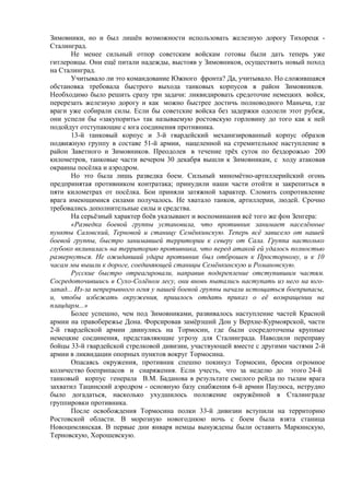 Зимовники, но и был лишён возможности использовать железную дорогу Тихорецк -
Сталинград.
Не менее сильный отпор советским войскам готовы были дать теперь уже
гитлеровцы. Они ещё питали надежды, выстояв у Зимовников, осуществить новый поход
на Сталинград.
Учитывало ли это командование Южного фронта? Да, учитывало. Но сложившаяся
обстановка требовала быстрого выхода танковых корпусов в район Зимовников.
Необходимо было решить сразу три задачи: ликвидировать средоточие немецких войск,
перерезать железную дорогу и как можно быстрее достичь полноводного Маныча, где
враги уже собирали силы. Если бы советские войска без задержки одолели этот рубеж,
они успели бы «закупорить» так называемую ростовскую горловину до того как к ней
подойдут отступающие с юга соединения противника.
13-й танковый корпус и 3-й гвардейский механизированный корпус образов
подвижную группу в составе 51-й армии, нацеленной на стремительное наступление в
район Заветного и Зимовников. Преодолев в течение трёх суток по бездорожью 200
километров, танковые части вечером 30 декабря вышли к Зимовникам, с ходу атаковав
окраины посёлка и аэродром.
Но это была лишь разведка боем. Сильный миномётно-артиллерийский огонь
предпринятая противником контратака; принудили наши части отойти и закрепиться в
пяти километрах от посёлка. Бои приняли затяжной характер. Сломить сопротивление
врага имеющимися силами получалось. Не хватало танков, артиллерии, людей. Срочно
требовались дополнительные силы и средства.
На серьёзный характер боёв указывают и воспоминания всё того же фон Зенгера:
«Разведка боевой группы установила, что противник занимает населённые
пункты Саловский, Терновой и станицу Семёнкинскую. Теперь всё зависело от нашей
боевой группы, быстро занимавшей территории к северу от Сала. Группа настолько
глубоко вклинилась на территорию противника, что перед атакой ей удалось полностью
развернуться. Не ожидавший удара противник был отброшен к Просторному, и к 10
часам мы вышли к дороге, соединяющей станицы Семёнкинскую и Романовскую.
Русские быстро отреагировали, направив подкрепление отступившим частям.
Сосредоточившись в Сухо-Солёном лесу, они вновь пытались наступать из него на юго-
запад... Из-за непрерывного огня у нашей боевой группы начали истощаться боеприпасы,
и, чтобы избежать окружения, пришлось отдать приказ о её возвращении на
плацдарм...»
Более успешно, чем под Зимовниками, развивалось наступление частей Красной
армии на правобережье Дона. Форсировав замёрзший Дон у Верхне-Курмоярской, части
2-й гвардейской армии двинулись на Тормосин, где были сосредоточены крупные
немецкие соединения, представляющие угрозу для Сталинграда. Наводили переправу
бойцы 33-й гвардейской стрелковой дивизии, участвующей вместе с другими частями 2-й
армии в ликвидации опорных пунктов вокруг Тормосина.
Опасаясь окружения, противник спешно покинул Тормосин, бросив огромное
количество боеприпасов и снаряжения. Если учесть, что за неделю до этого 24-й
танковый корпус генерала В.М. Баданова в результате смелого рейда по тылам врага
захватил Тацинский аэродром - основную базу снабжения 6-й армии Паулюса, нетрудно
было догадаться, насколько ухудшилось положение окружённой в Сталинграде
группировки противника.
После освобождения Тормосина полки 33-й дивизии вступили на территорию
Ростовской области. В морозную новогоднюю ночь с боем была взята станица
Новоцимлянская. В первые дни января немцы вынуждены были оставить Маркинскую,
Терновскую, Хорошевскую.
 