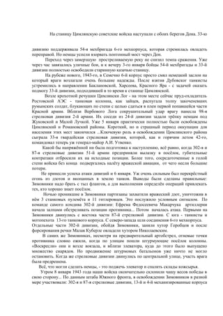  На станицу Цимлянскую советские войска наступали с обоих берегов Дона. 33-ю
дивизию поддерживала 54-я мехбригада 6-го мехкорпуса, которая стремилась овладеть
переправой. Но немцы успели взорвать понтонный мост через Дон.
Переход через замерзшую простреливаемую реку не снизил темпа сражения. Уже
через час завязались уличные бои, и к вечеру 3-го января бойцы 54-й мехбригады и 33-й
дивизии полностью освободили старинную казачью станицу.
На рубеже нового, 1943-го, в Семечно 6-й корпус просто смял немецкий заслон на
который враги возлагали очень большие надежды. После взятия Дубовског танкисты
устремились в направлении Баклановской, Харсеева, Красного Яра - с задачей оказать
подмогу 33-й дивизии, подходившей в то время к станице Цимлянской.
Возле крохотной речушки Цимлянски Лог - на этом месте сейчас пруд-охладитель
Ростовской АЭС - танковая колонна, как зайцев, распугала толпу закоченевших
румынских солдат, блукающих по степи с целью сдаться в плен первой попавшейся части
Красной армии. Вблизи Вербового Лога сокрушительный удар врагу нанесла 98-я
стрелковая дивизия 2-й армии. Их соседи из 24-й дивизии задали трёпку немцам под
Жуковской и Малой Лучкой. Уже 5 января практически полностью были освобождены
Цимлянский и Романовский районы. Короткий, но и страшный период оккупации для
населения этих мест закончился ...Ключевую роль в освобождении Цимлянского района
сыграла 33-я гвардейская стрелковая дивизия, которой, как и горячим летом 42-го,
командовал теперь уж генерал-майор А.И. Утвенко.
Какой бы напряжённой ни была подготовка к наступлению, всё равно, когда 302-я и
87-я стрелковые дивизии 51-й армии предприняли вылазку в посёлок, губительные
контратаки отбросили их на исходные позиции. Более того, сосредоточенные в голой
степи войска без конца подвергались налёту вражеской авиации, от чего несли большие
потери.
Не принесли успеха атаки дивизий и 6 января. Уж очень сильным был перекрёстный
огонь из дзотов и вкопанных в землю танков. Выводы были сделаны правильные:
Зимовники надо брать с тыл флангов, а для выполнения определён операций привлекать
тех, кто хорошо знает посёлок.
Ночью проникшие в Зимовники партизаны захватили вражеский дзот, уничтожив в
нём 3 станковых пулемёта и 11 гитлеровцев. Это послужило условным сигналом. По
команде самого комдива 302-й дивизии: Ефрема Федосеевича Макарчука артиллерия
начала залпами обстреливать позиции противника... Потом началась атака. Первыми на
Зимовники двинулись с востока части 87-й стрелковой дивизии. С юга - танкисты и
мотопехота 13-го танкового корпуса. С северо-запада шли соединения 6-го мехкорпуса.
Отдельные части 302-й дивизии, обойдя Зимовники, заняли хутор Горобцов и после
форсирования речки Малая Куберле овладели хутором Николаевским.
В самих же Зимовниках, несмотря на предварительный артобстрел, огневые точки
противника словно ожили, когда по улицам пошли штурмующие посёлок колонны.
«Воскресли» они и возле вокзала, и вблизи элеватора, куда до этого было выпущено
множество снарядов. Но продвижение штурмовых батальонов уже ничто не могло
остановить. Когда же стрелковые дивизии двинулись по центральной улице, участь врага
была предрешена.
Всё, что могли сделать немцы, - это поджечь элеватор и спалить склады кожсырья.
Утром 8 января 1943 года наши войска окончательно склонили чашу весов победы в
свою сторону... По данным штаба Южного фронта, в освобождении Зимовников в разной
мере участвовали: 302-я и 87-я стрелковые дивизии, 13-й и 4-й механизированные корпуса
 