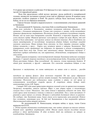 51-й армии при активном содействии 55-й бригады 6-го мех- корпуса и некоторых других
частей 2-й гвардейской армии.
Поле боя представляло собой жуткое зрелище: груды разбитой и искорёженной
техники, множество застывших в разных позах ещё не убранных трупов. В чадящем дыму
виднелись штабеля снарядов и бомб. Но радость победы была настолько велика, что
бойцы, ни на что не обращали внимания.
Гораздо больше эмоций и выразительности - в воспоминаниях участников сражений
за Зимовники.
Из воспоминаний Н. Еремеева, участника боёв за освобождение Зимовников:
«Наш полк подходил к Зимовникам, занятым немецкими войсками. Двигались днём
группами, с большими интервалами. Солнце уже клонилось к закату, когда неожиданно
появились фашистские стервятники. Посыпались бомбы, раздались пулемётные очереди.
Помню, как на меня стал пикировать самолёт. Кажется, я перестал дышать, только
гулко стучало сердце. Фашист промазал: пули прошли в метре от меня. Жалко, что под
рукой не было автомата - всё оружие лежало на обозных повозках. После бомбёжки мы
стали ликвидировать её последствия: похоронили убитых бойцов, погибших лошадей
заменили запасными. Наши потери были невелики, но боль утраты сжимала сердце,
будила ненависть к врагу... Утром нам зачитали приказ о штурме Зимовников. Под
непрерывным огнём противника мы добрались до траншеи и начали осматриваться.
Перед нами было поле боя. Только что закончилась атака. Закончилась неудачей. С
тяжёлым сердцем наблюдали мы, как израненные, обожжённые, возвращались бойцы в
свои окопы.
Перед нашими позициями у железнодорожной станции Зимовники виднелись немецкие
траншеи. С правой стороны находилась железнодорожная будка. Командир взвода М.Н.
Попов расставил бойцов. Наш пулемётный без шинели, голова перевязана бинтом. В
одной руке пистолет, в другой - автомат. Его смелость захватила бойцов, и они
бросились в наступление, но снова наткнулись на шквал огня и залегли... расчёт
находился на правом фланге. Дали несколько очередей. На нас сразу обрушился
миномётный шквал. Пришлось срочно менять позицию. Так повторялось не раз. Бои шли
жестокие. Несколько раз поднимались наши солдаты в атаку, но всё время их
останавливали пулемётные очереди врагов. В очередную атаку бойцов повёл
замкомандира полка А.И. Тюрин.
1 января 1943 года наша артиллерия открыла сильный огонь по вражеским позициям.
Загорелись постройки, запахло горелым. Вдруг в уши ударил взрыв, я почувствовал
сильную боль в ногах. Оказалось, что мина попала в траншею недалеко от меня. Под
огнём врага меня положили в повозку и отвезли в медсанбат. Там у меня насчитали 13
ранений и сразу взялись за лечение. Вечером в медсанбат доставили одного из раненых.
Он сообщил, что Зимовники наши. Сразу стало легче переносить муки ранений. Потом
был госпиталь, ампутация ноги. За бой под Зимовниками я был награждён орденом
Отечественной войны второй степени».
Из воспоминаний И. Новосельцева, ветерана войны и труда, члена Союза
журналистов СССР:
«...В бою нередко обстановка складывается так, что людям, идущим на опасное задание,
бывает ясно: придётся жертвовать собой. Многие воины писали последние письма
родным в этом предчувствии. В один из таких дней мы поднялись на штурм за
освобождение Зимовников.
 