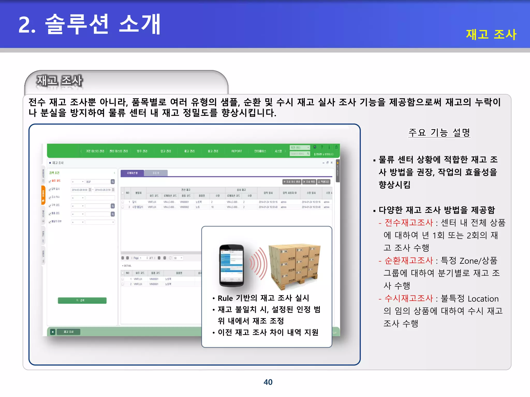 40
2. 솔루션 소개 재고 조사
 물류 센터 상황에 적합한 재고 조
사 방법을 권장, 작업의 효율성을
향상시킴
 다양한 재고 조사 방법을 제공함
- 전수재고조사 : 센터 내 전체 상품
에 대하여 년 1회 또는 2회의 재
고 조사 수행
- 순환재고조사 : 특정 Zone/상품
그룹에 대하여 분기별로 재고 조
사 수행
- 수시재고조사 : 불특정 Location
의 임의 상품에 대하여 수시 재고
조사 수행
• Rule 기반의 재고 조사 실시
• 재고 불일치 시, 설정된 인정 범
위 내에서 재조 조정
• 이전 재고 조사 차이 내역 지원
전수 재고 조사뿐 아니라, 품목별로 여러 유형의 샘플, 순환 및 수시 재고 실사 조사 기능을 제공함으로써 재고의 누락이
나 분실을 방지하여 물류 센터 내 재고 정밀도를 향상시킵니다.
 