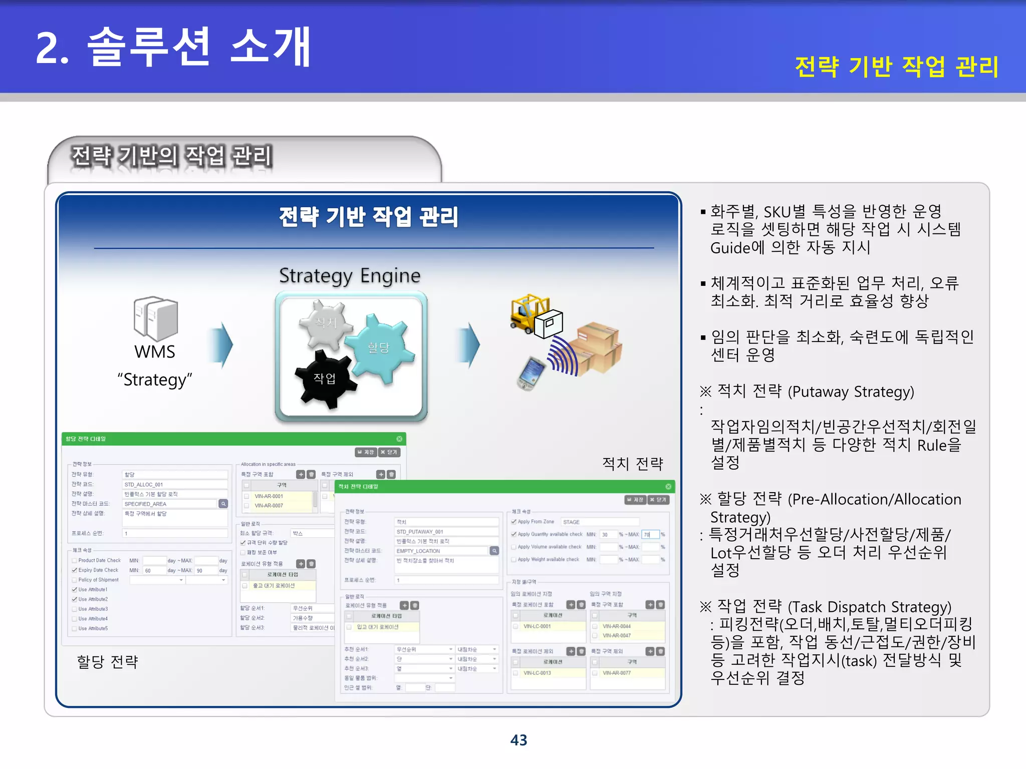 43
2. 솔루션 소개 전략 기반 작업 관리
 화주별, SKU별 특성을 반영한 운영
로직을 셋팅하면 해당 작업 시 시스템
Guide에 의한 자동 지시
 체계적이고 표준화된 업무 처리, 오류
최소화. 최적 거리로 효율성 향상
 임의 판단을 최소화, 숙련도에 독립적인
센터 운영
※ 적치 전략 (Putaway Strategy)
:
작업자임의적치/빈공간우선적치/회전일
별/제품별적치 등 다양한 적치 Rule을
설정
※ 할당 전략 (Pre-Allocation/Allocation
Strategy)
: 특정거래처우선할당/사전할당/제품/
Lot우선할당 등 오더 처리 우선순위
설정
※ 작업 전략 (Task Dispatch Strategy)
: 피킹전략(오더,배치,토탈,멀티오더피킹
등)을 포함, 작업 동선/근접도/권한/장비
등 고려한 작업지시(task) 전달방식 및
우선순위 결정
WMS
“Strategy”
적치
할당
작업
적치 전략
할당 전략
 