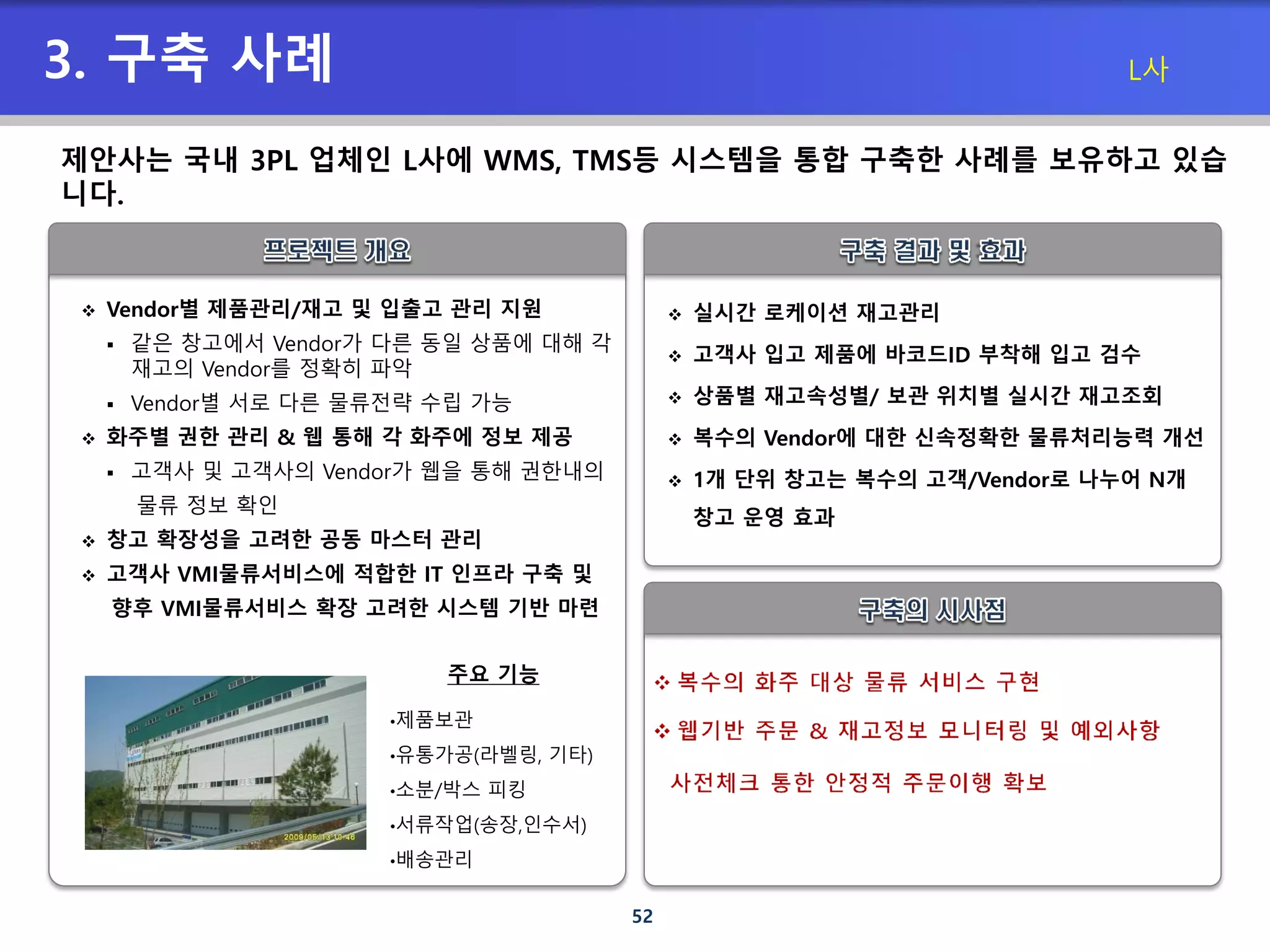 52
3. 구축 사례
 Vendor별 제품관리/재고 및 입출고 관리 지원
 같은 창고에서 Vendor가 다른 동일 상품에 대해 각
재고의 Vendor를 정확히 파악
 Vendor별 서로 다른 물류전략 수립 가능
 화주별 권한 관리 & 웹 통해 각 화주에 정보 제공
 고객사 및 고객사의 Vendor가 웹을 통해 권한내의
물류 정보 확인
 창고 확장성을 고려한 공동 마스터 관리
 고객사 VMI물류서비스에 적합한 IT 인프라 구축 및
향후 VMI물류서비스 확장 고려한 시스템 기반 마련
 실시간 로케이션 재고관리
 고객사 입고 제품에 바코드ID 부착해 입고 검수
 상품별 재고속성별/ 보관 위치별 실시간 재고조회
 복수의 Vendor에 대한 신속정확한 물류처리능력 개선
 1개 단위 창고는 복수의 고객/Vendor로 나누어 N개
창고 운영 효과
제안사는 국내 3PL 업체인 L사에 WMS, TMS등 시스템을 통합 구축한 사례를 보유하고 있습
니다.
•제품보관
•유통가공(라벨링, 기타)
•소분/박스 피킹
•서류작업(송장,인수서)
•배송관리
주요 기능
L사
 