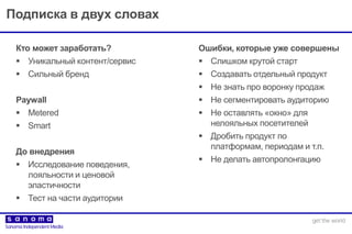 Подписка в двух словах
Кто может заработать?
 Уникальный контент/сервис
 Сильный бренд
Paywall
 Metered
 Smart
До внедрения
 Исследование поведения,
лояльности и ценовой
эластичности
 Тест на части аудитории
Ошибки, которые уже совершены
 Слишком крутой старт
 Создавать отдельный продукт
 Не знать про воронку продаж
 Не сегментировать аудиторию
 Не оставлять «окно» для
нелояльных посетителей
 Дробить продукт по
платформам, периодам и т.п.
 Не делать автопролонгацию
 