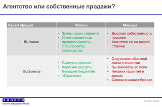 Агентство или собственные продажи?
Канал продаж Плюсы Минусы
IN-house
• Знаем своих клиентов
• Интегрированные
продажи (пакеты)
• Спецпроекты,
спонсорство
• Высокая себестоимость
продажи
• Агентство не на вашей
стороне
Outsource
• Быстро и дешево
• Короткий доступ к
большим бюджетам
• «Гарантии»
• Отсутствие обратной
связи с клиентом
• Вы виноваты во всем
• Никаких гарантий в
кризис
• Сливки снимают без вас
 