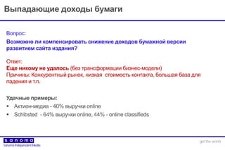 Выпадающие доходы бумаги
Вопрос:
Возможно ли компенсировать снижение доходов бумажной версии
развитием сайта издания?
Ответ:
Еще никому не удалось (без трансформации бизнес-модели)
Причины: Конкурентный рынок, низкая стоимость контакта, большая база для
падения и т.п.
Удачные примеры:
 Актион-медиа - 40% выручки online
 Schibsted - 64% выручки online, 44% - online classifieds
 