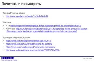 Почитать и посмотреть
Тренды Рунета и Медиа
 http://www.youtube.com/watch?v=r9mfYOyJlpQ
Реклама
 RTB http://adage.com/article/digital/5-things-publishers-private-ad-exchanges/243942/
 Native ads http://www.forbes.com/sites/forbespr/2014/10/08/forbes-media-announces-launch-
of-the-new-brandvoice-home-pages-to-help-marketers-scare-their-brand-content/
Аудитория, подписка, трафик
 https://prezi.com/1iswaqr-qlmi/paywall-kibo-rif-2013/
 https://prezi.com/eqhyxw2v2sdd/beyond-the-content/
 https://prezi.com/hueabqvzusw2/community-microcosm/
 http://www.vedomosti.ru/smartmoney/article/2007/07/23/3395
 