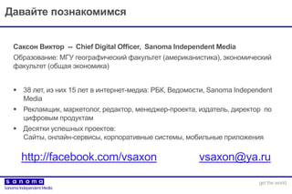 Давайте познакомимся
 38 лет, из них 15 лет в интернет-медиа: РБК, Ведомости, Sanoma Independent
Media
 Рекламщик, маркетолог, редактор, менеджер-проекта, издатель, директор по
цифровым продуктам
 Десятки успешных проектов:
Сайты, онлайн-сервисы, корпоративные системы, мобильные приложения
Саксон Виктор -- Chief Digital Officer, Sanoma Independent Media
Образование: МГУ географический факультет (американистика), экономический
факультет (общая экономика)
http://facebook.com/vsaxon vsaxon@ya.ru
 