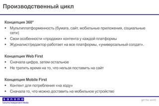 Производственный цикл
Концепция 360°
 Мультиплатформенность (бумага, сайт, мобильные приложения, социальные
сети)
 Cвои особенности «продажи» контента у каждой платформы
 Журналист/редактор работает на все платформы, «универсальный солдат».
Концепция Web First
 Сначала цифра, затем остальное
 Не тратить время на то, что нельзя поставить на сайт
Концепция Mobile First
 Контент для потребления «на ходу»
 Сначала то, что можно доставить на мобильное устройство
 