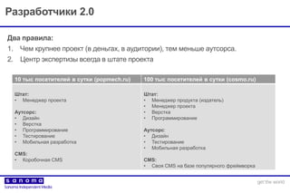Разработчики 2.0
Два правила:
1. Чем крупнее проект (в деньгах, в аудитории), тем меньше аутсорса.
2. Центр экспертизы всегда в штате проекта
10 тыс посетителей в сутки (popmech.ru) 100 тыс посетителей в сутки (cosmo.ru)
Штат:
• Менеджер проекта
Аутсорс:
• Дизайн
• Верстка
• Программирование
• Тестирование
• Мобильная разработка
CMS:
• Коробочная CMS
Штат:
• Менеджер продукта (издатель)
• Менеджер проекта
• Верстка
• Программирование
Аутсорс:
• Дизайн
• Тестирование
• Мобильная разработка
CMS:
• Своя CMS на базе популярного фреймворка
 