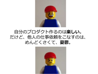 自分のプロダクト作るのは楽しい。
だけど、他人の仕事依頼をこなすのは、
めんどくさくて、憂鬱。
 