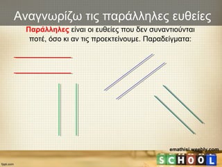 Αναγνωρίζω τις παράλληλες ευθείες
Παράλληλες είναι οι ευθείες που δεν συναντιούνται
ποτέ, όσο κι αν τις προεκτείνουμε. Παραδείγματα:
emathisi.weebly.com
 