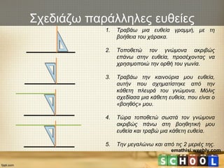 emathisi.weebly.com
Σχεδιάζω παράλληλες ευθείες
1. Τραβάω μια ευθεία γραμμή, με τη
βοήθεια του χάρακα.
2. Τοποθετώ τον γνώμονα ακριβώς
επάνω στην ευθεία, προσέχοντας να
χρησιμοποιώ την ορθή του γωνία.
3. Τραβάω την καινούρια μου ευθεία,
αυτήν που σχηματίστηκε από την
κάθετη πλευρά του γνώμονα. Μόλις
σχεδίασα μια κάθετη ευθεία, που είναι ο
«βοηθός» μου.
4. Τώρα τοποθετώ σωστά τον γνώμονα
ακριβώς πάνω στη βοηθητική μου
ευθεία και τραβώ μια κάθετη ευθεία.
5. Την μεγαλώνω και από τις 2 μεριές της.
 