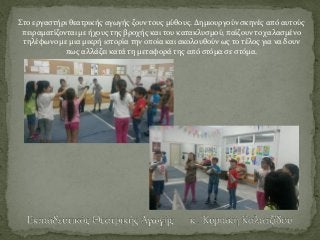 Στο εργαστήρι θεατρικής αγωγής ζουν τους μύθους. Δημιουργούν σκηνές από αυτούς
πειραματίζονται με ήχους της βροχής και του κατακλυσμού, παίζουν το χαλασμένο
τηλέφωνο με μια μικρή ιστορία την οποία και ακολουθούν ως το τέλος για να δουν
πως αλλάζει κατά τη μεταφορά της από στόμα σε στόμα.
 