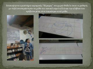 Επίσκεψη στο εργαστήριο κεραμικής “Κέραμος” στο χωριό Φόδελε όπου οι μαθητές
με πηλό αναπαράστησαν το μύθο του κατακλυσμού αλλά και την αλήθεια που
κρύβεται μέσα στον παγκόσμιο αυτό μύθο.
 