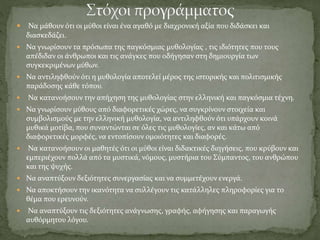  Να μάθουν ότι οι μύθοι είναι ένα αγαθό με διαχρονική αξία που διδάσκει και
διασκεδάζει.
 Να γνωρίσουν τα πρόσωπα της παγκόσμιας μυθολογίας , τις ιδιότητες που τους
απέδιδαν οι άνθρωποι και τις ανάγκες που οδήγησαν στη δημιουργία των
συγκεκριμένων μύθων.
 Να αντιληφθούν ότι η μυθολογία αποτελεί μέρος της ιστορικής και πολιτισμικής
παράδοσης κάθε τόπου.
 Να κατανοήσουν την απήχηση της μυθολογίας στην ελληνική και παγκόσμια τέχνη.
 Να γνωρίσουν μύθους από διαφορετικές χώρες, να συγκρίνουν στοιχεία και
συμβολισμούς με την ελληνική μυθολογία, να αντιληφθούν ότι υπάρχουν κοινά
μυθικά μοτίβα, που συναντώνται σε όλες τις μυθολογίες, αν και κάτω από
διαφορετικές μορφές, να εντοπίσουν ομοιότητες και διαφορές.
 Να κατανοήσουν οι μαθητές ότι οι μύθοι είναι διδακτικές διηγήσεις, που κρύβουν και
εμπεριέχουν πολλά από τα μυστικά, νόμους, μυστήρια του Σύμπαντος, του ανθρώπου
και της ψυχής.
 Να αναπτύξουν δεξιότητες συνεργασίας και να συμμετέχουν ενεργά.
 Να αποκτήσουν την ικανότητα να συλλέγουν τις κατάλληλες πληροφορίες για το
θέμα που ερευνούν.
 Να αναπτύξουν τις δεξιότητες ανάγνωσης, γραφής, αφήγησης και παραγωγής
αυθόρμητου λόγου.
 