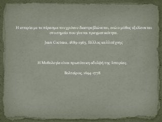 Η Μυθολογία είναι πρωτότοκη αδελφή της Ιστορίας.
Βολταίρος, 1694-1778
Η ιστορία με το πέρασμα του χρόνου διαστρεβλώνεται, ενώ ο μύθος εξελίσσεται
στο σημείο που γίνεται πραγματικότητα.
Jean Cocteau, 1889-1963, Γάλλος καλλιτέχνης
 