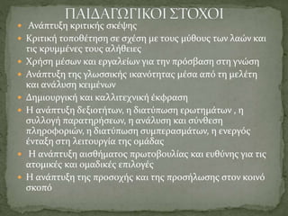  Ανάπτυξη κριτικής σκέψης
 Κριτική τοποθέτηση σε σχέση με τους μύθους των λαών και
τις κρυμμένες τους αλήθειες
 Χρήση μέσων και εργαλείων για την πρόσβαση στη γνώση
 Ανάπτυξη της γλωσσικής ικανότητας μέσα από τη μελέτη
και ανάλυση κειμένων
 Δημιουργική και καλλιτεχνική έκφραση
 Η ανάπτυξη δεξιοτήτων, η διατύπωση ερωτημάτων , η
συλλογή παρατηρήσεων, η ανάλυση και σύνθεση
πληροφοριών, η διατύπωση συμπερασμάτων, η ενεργός
ένταξη στη λειτουργία της ομάδας
 Η ανάπτυξη αισθήματος πρωτοβουλίας και ευθύνης για τις
ατομικές και ομαδικές επιλογές
 Η ανάπτυξη της προσοχής και της προσήλωσης στον κοινό
σκοπό
 